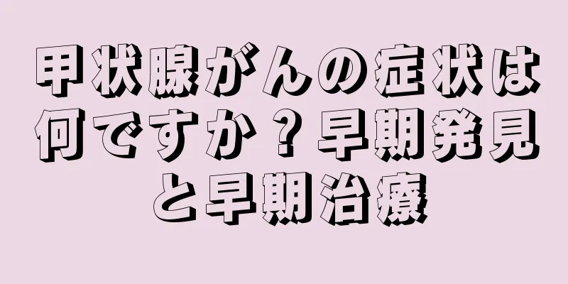 甲状腺がんの症状は何ですか？早期発見と早期治療