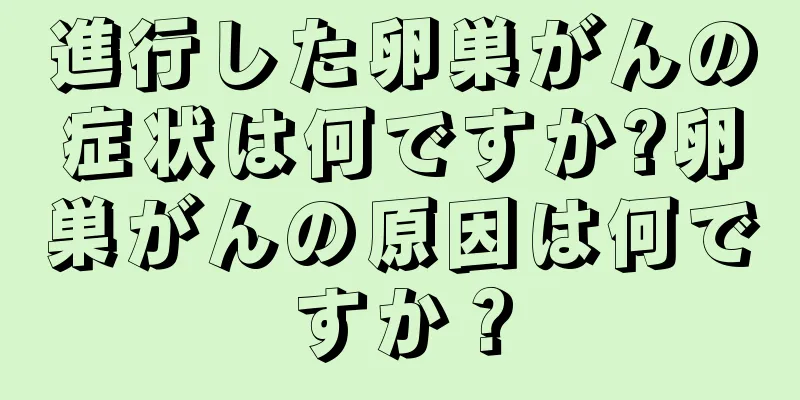 進行した卵巣がんの症状は何ですか?卵巣がんの原因は何ですか？