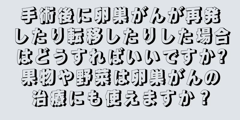 手術後に卵巣がんが再発したり転移したりした場合はどうすればいいですか?果物や野菜は卵巣がんの治療にも使えますか？