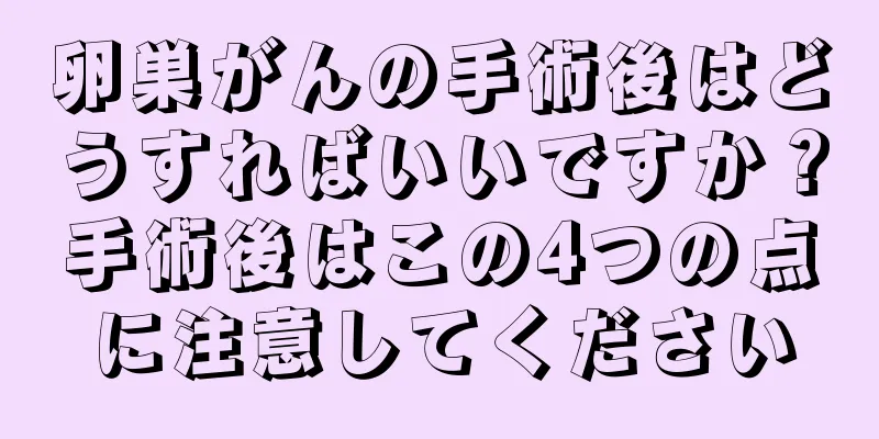 卵巣がんの手術後はどうすればいいですか？手術後はこの4つの点に注意してください