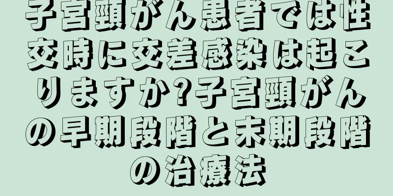 子宮頸がん患者では性交時に交差感染は起こりますか?子宮頸がんの早期段階と末期段階の治療法