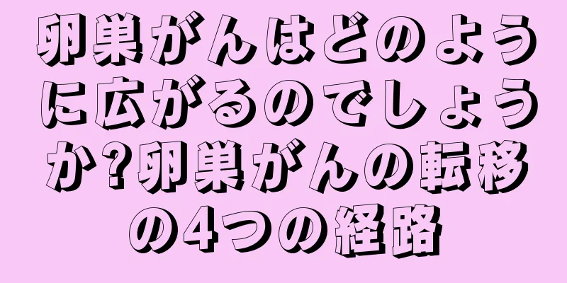 卵巣がんはどのように広がるのでしょうか?卵巣がんの転移の4つの経路