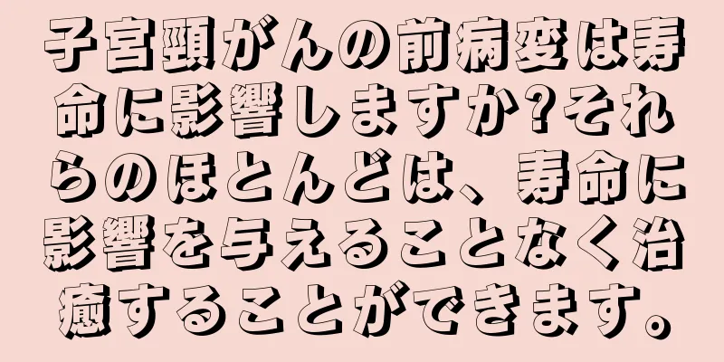 子宮頸がんの前病変は寿命に影響しますか?それらのほとんどは、寿命に影響を与えることなく治癒することができます。