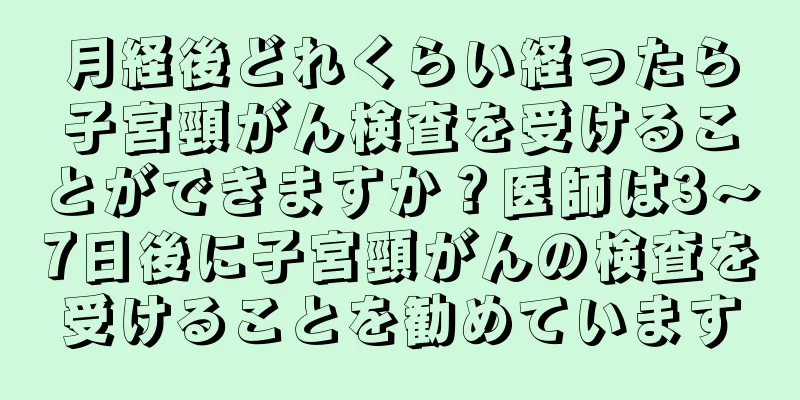 月経後どれくらい経ったら子宮頸がん検査を受けることができますか？医師は3～7日後に子宮頸がんの検査を受けることを勧めています