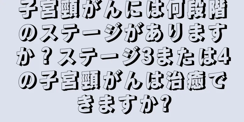 子宮頸がんには何段階のステージがありますか？ステージ3または4の子宮頸がんは治癒できますか?