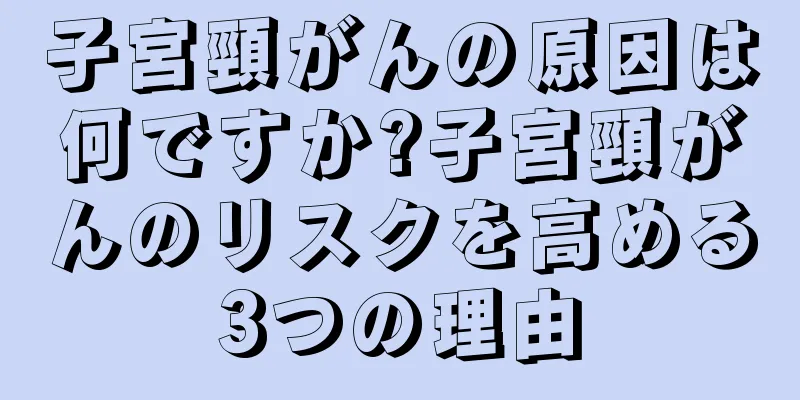 子宮頸がんの原因は何ですか?子宮頸がんのリスクを高める3つの理由