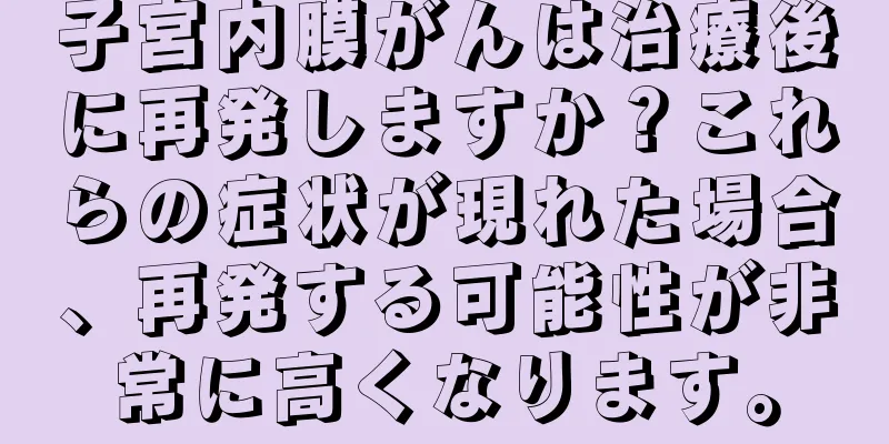 子宮内膜がんは治療後に再発しますか？これらの症状が現れた場合、再発する可能性が非常に高くなります。