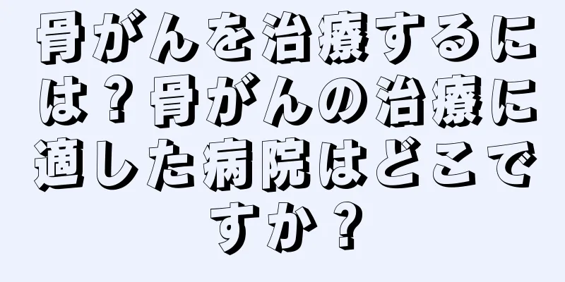 骨がんを治療するには？骨がんの治療に適した病院はどこですか？