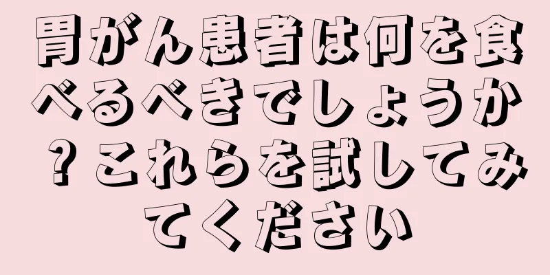 胃がん患者は何を食べるべきでしょうか？これらを試してみてください