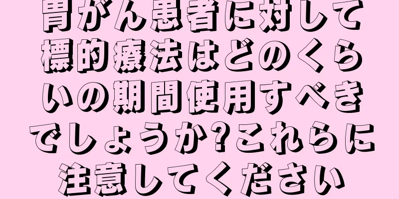 胃がん患者に対して標的療法はどのくらいの期間使用すべきでしょうか?これらに注意してください