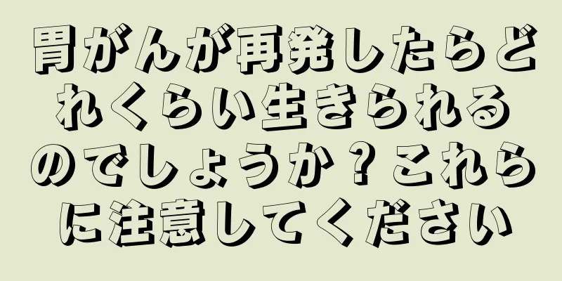 胃がんが再発したらどれくらい生きられるのでしょうか？これらに注意してください