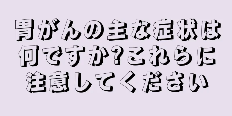 胃がんの主な症状は何ですか?これらに注意してください