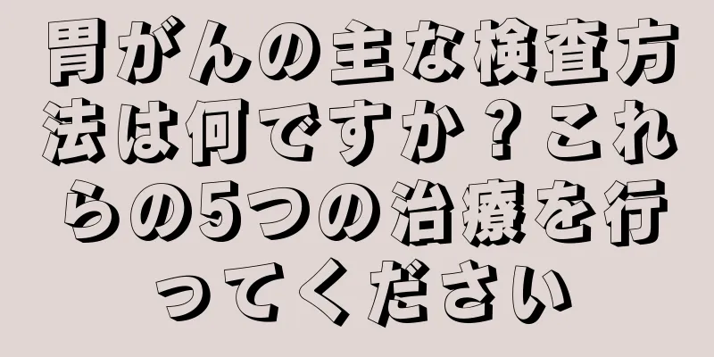 胃がんの主な検査方法は何ですか？これらの5つの治療を行ってください