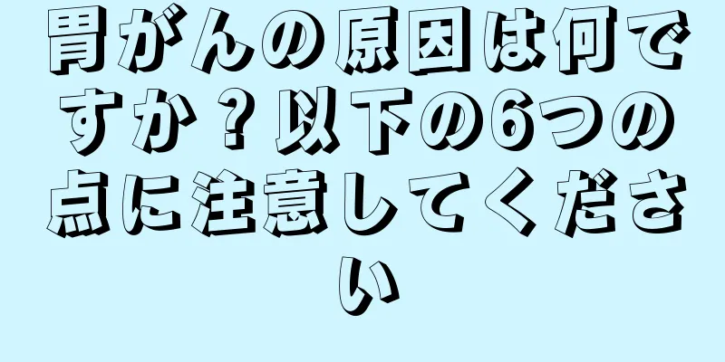 胃がんの原因は何ですか？以下の6つの点に注意してください