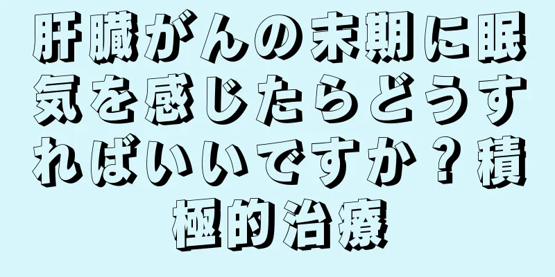 肝臓がんの末期に眠気を感じたらどうすればいいですか？積極的治療