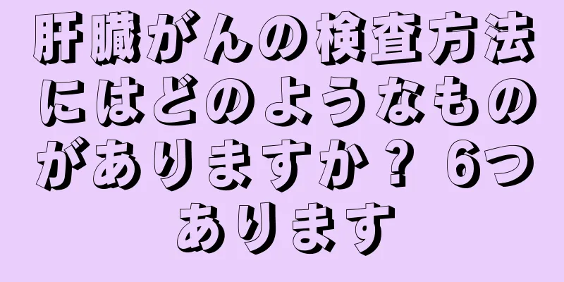 肝臓がんの検査方法にはどのようなものがありますか？ 6つあります