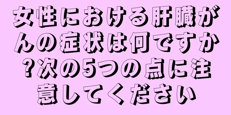 女性における肝臓がんの症状は何ですか?次の5つの点に注意してください