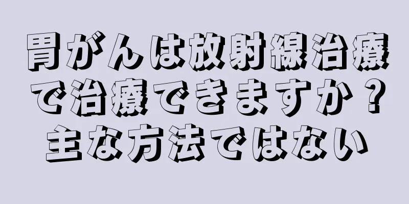 胃がんは放射線治療で治療できますか？主な方法ではない
