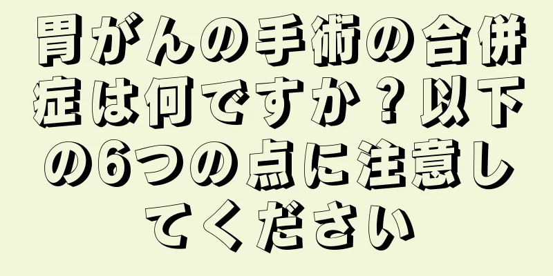 胃がんの手術の合併症は何ですか？以下の6つの点に注意してください