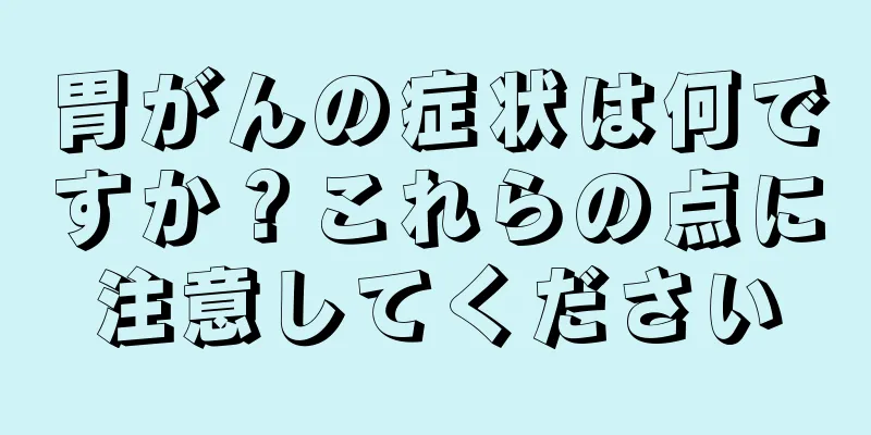 胃がんの症状は何ですか？これらの点に注意してください