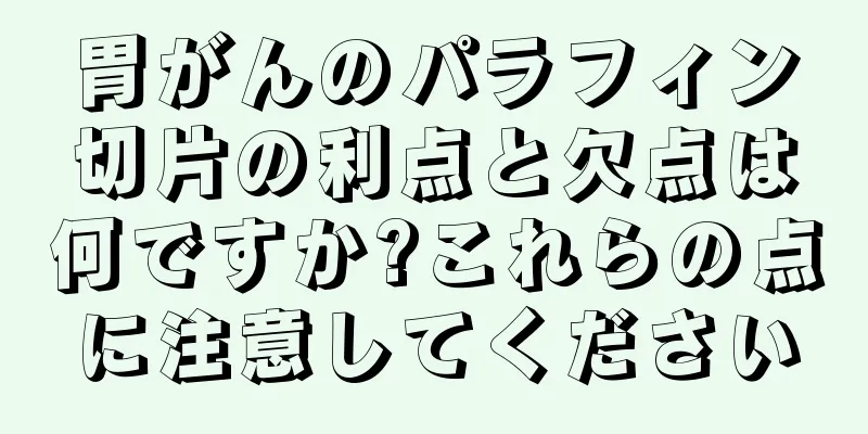 胃がんのパラフィン切片の利点と欠点は何ですか?これらの点に注意してください