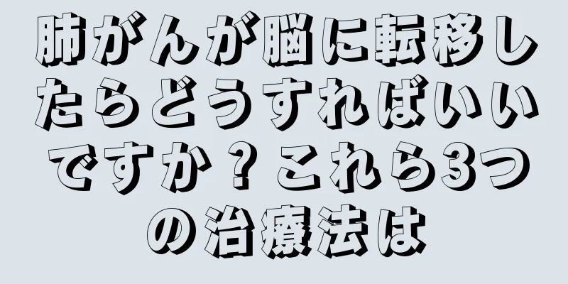 肺がんが脳に転移したらどうすればいいですか？これら3つの治療法は