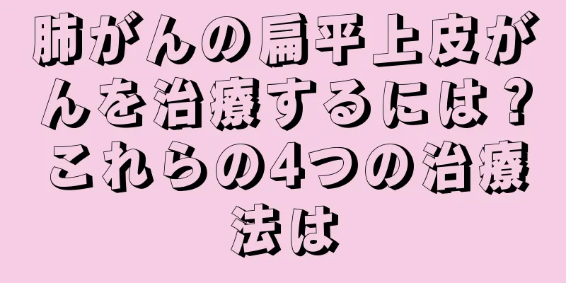 肺がんの扁平上皮がんを治療するには？これらの4つの治療法は