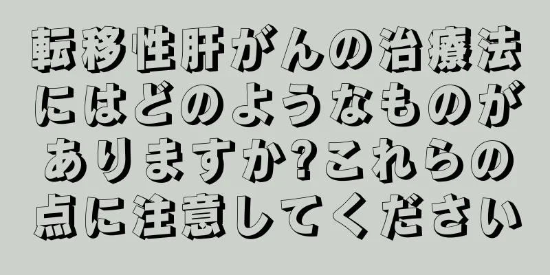 転移性肝がんの治療法にはどのようなものがありますか?これらの点に注意してください