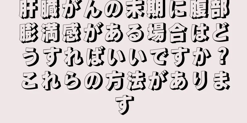 肝臓がんの末期に腹部膨満感がある場合はどうすればいいですか？これらの方法があります