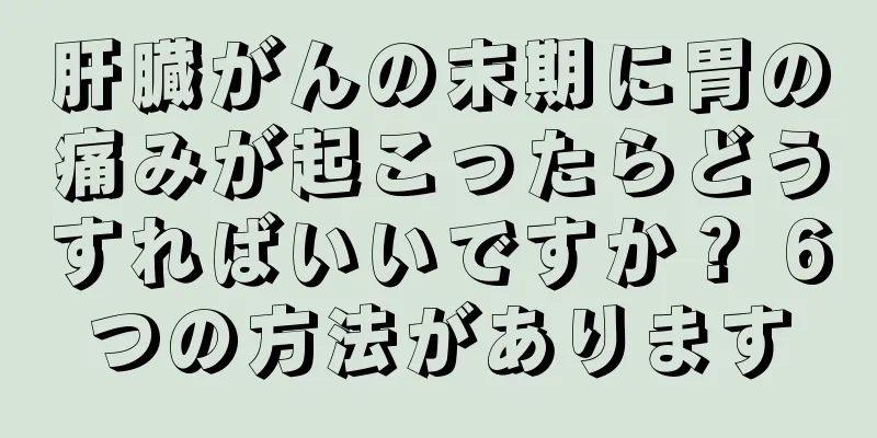 肝臓がんの末期に胃の痛みが起こったらどうすればいいですか？ 6つの方法があります