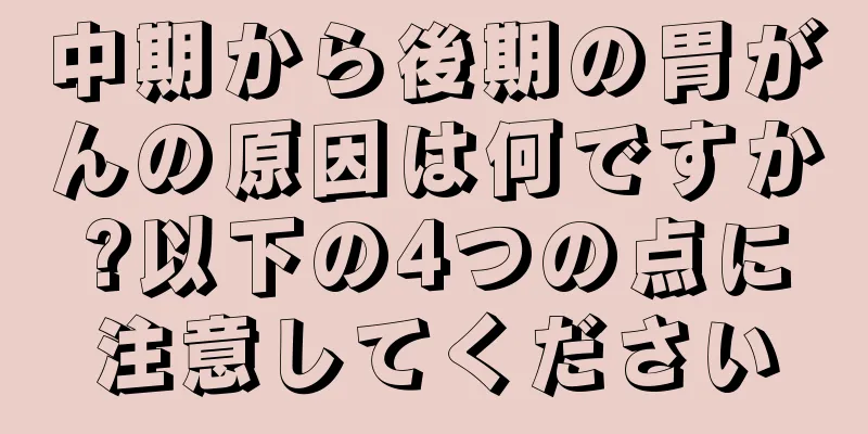 中期から後期の胃がんの原因は何ですか?以下の4つの点に注意してください