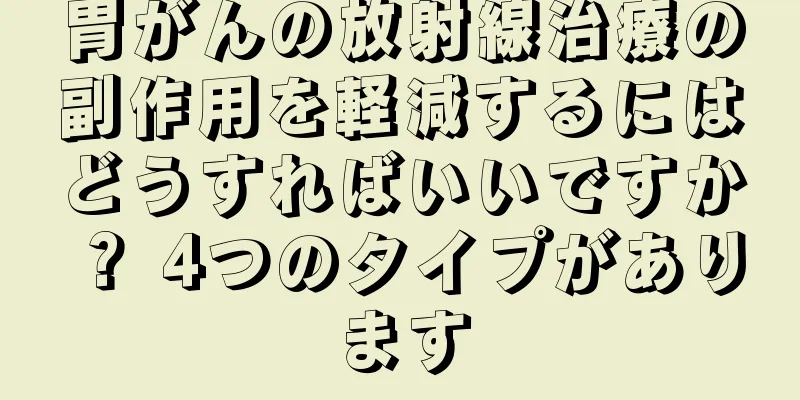 胃がんの放射線治療の副作用を軽減するにはどうすればいいですか？ 4つのタイプがあります