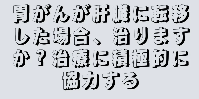 胃がんが肝臓に転移した場合、治りますか？治療に積極的に協力する