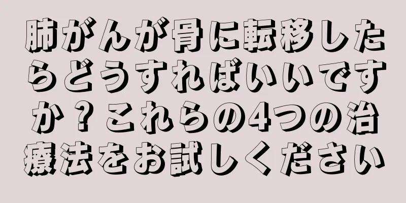 肺がんが骨に転移したらどうすればいいですか？これらの4つの治療法をお試しください