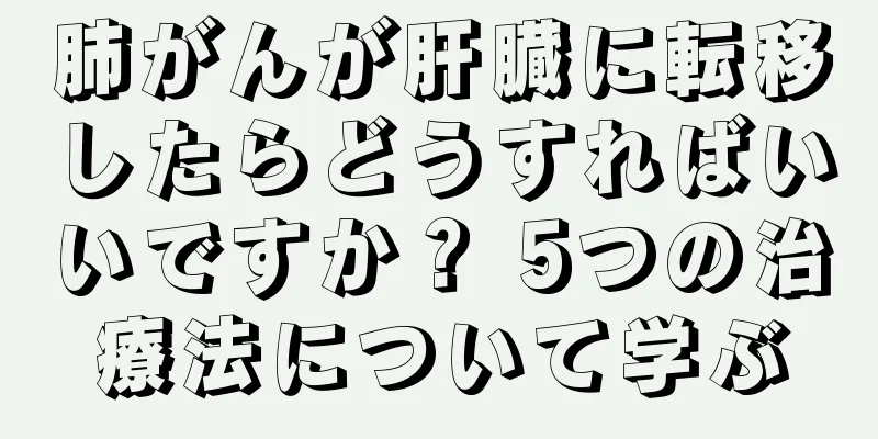 肺がんが肝臓に転移したらどうすればいいですか？ 5つの治療法について学ぶ