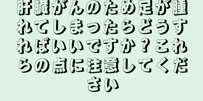 肝臓がんのため足が腫れてしまったらどうすればいいですか？これらの点に注意してください