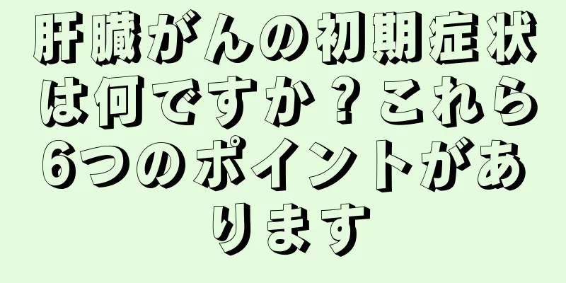 肝臓がんの初期症状は何ですか？これら6つのポイントがあります