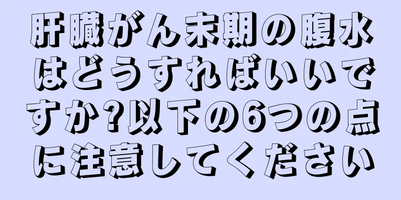 肝臓がん末期の腹水はどうすればいいですか?以下の6つの点に注意してください