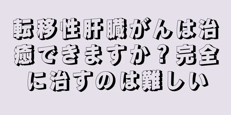 転移性肝臓がんは治癒できますか？完全に治すのは難しい
