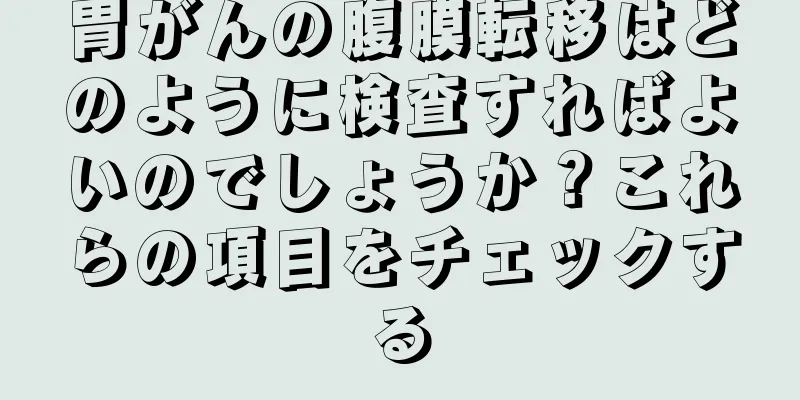 胃がんの腹膜転移はどのように検査すればよいのでしょうか？これらの項目をチェックする