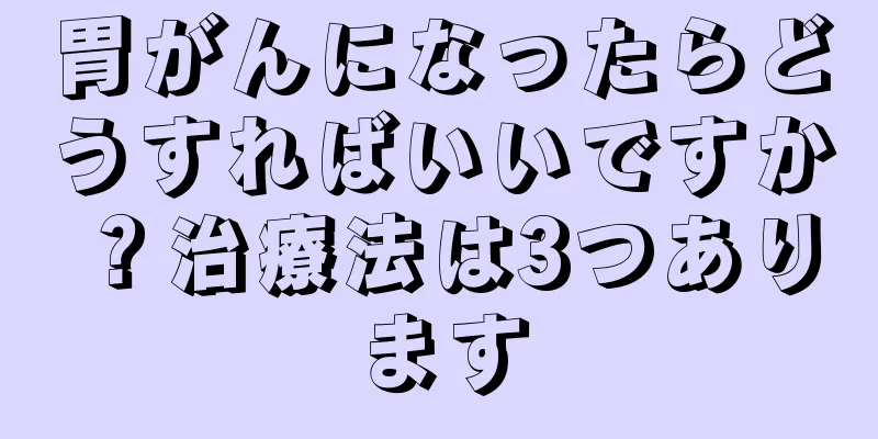 胃がんになったらどうすればいいですか？治療法は3つあります