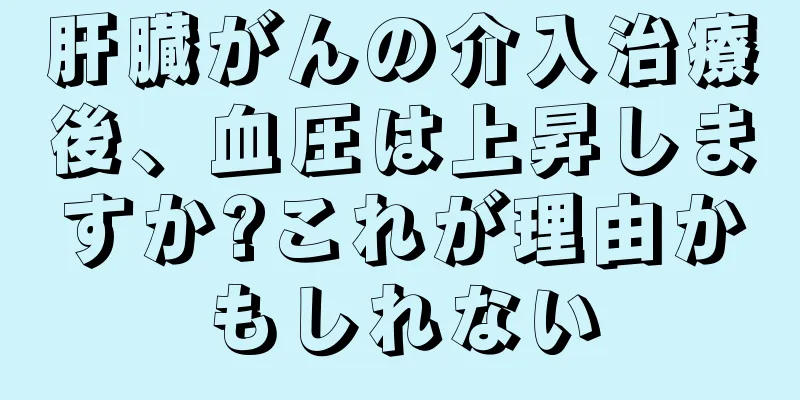 肝臓がんの介入治療後、血圧は上昇しますか?これが理由かもしれない