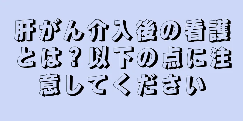 肝がん介入後の看護とは？以下の点に注意してください