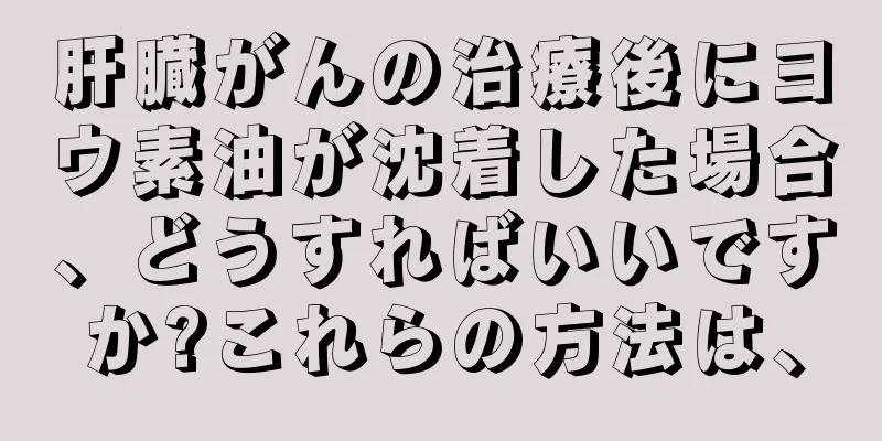 肝臓がんの治療後にヨウ素油が沈着した場合、どうすればいいですか?これらの方法は、