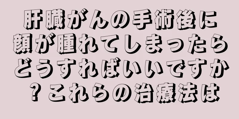 肝臓がんの手術後に顔が腫れてしまったらどうすればいいですか？これらの治療法は