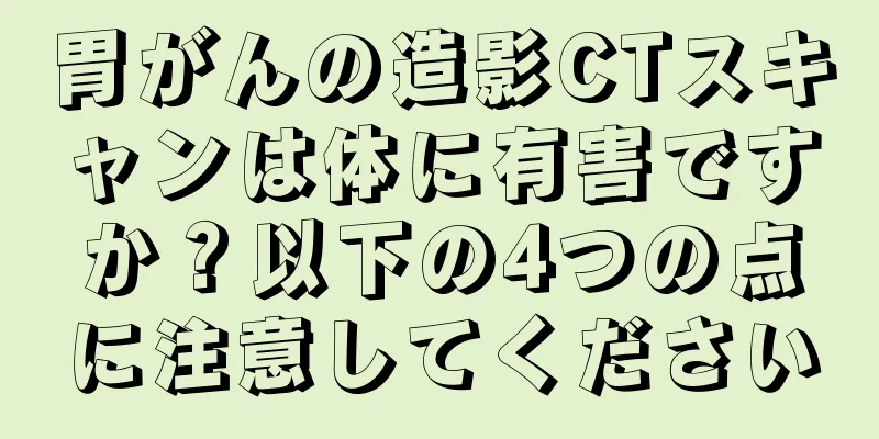 胃がんの造影CTスキャンは体に有害ですか？以下の4つの点に注意してください
