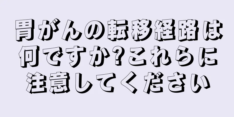 胃がんの転移経路は何ですか?これらに注意してください