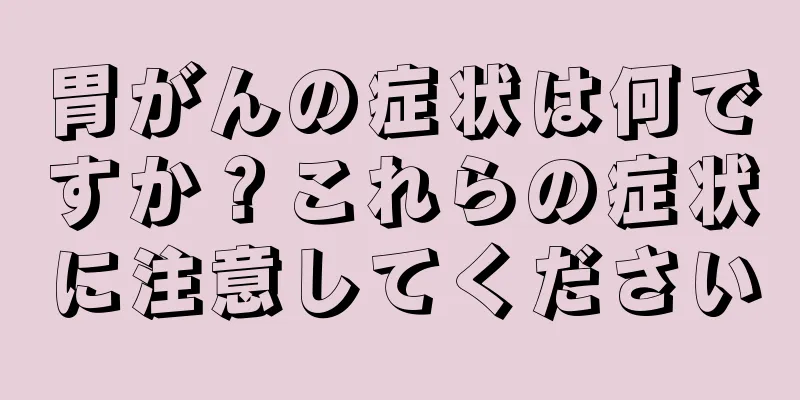 胃がんの症状は何ですか？これらの症状に注意してください