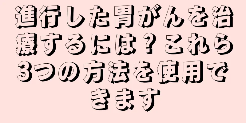 進行した胃がんを治療するには？これら3つの方法を使用できます