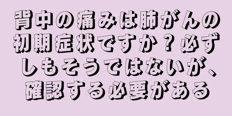 背中の痛みは肺がんの初期症状ですか？必ずしもそうではないが、確認する必要がある